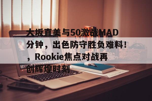 九游-关于大坂直美与50激战MAD分钟，出色防守胜负难料！，Rookie焦点对战再创辉煌时刻的信息-九游